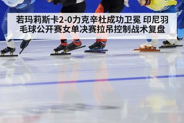 若玛莉斯卡2-0力克辛杜成功卫冕 印尼羽毛球公开赛女单决赛拉吊控制战术复盘